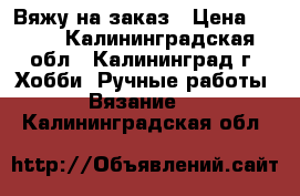 Вяжу на заказ › Цена ­ 300 - Калининградская обл., Калининград г. Хобби. Ручные работы » Вязание   . Калининградская обл.